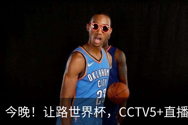 今晚！让路世界杯，CCTV5+直播中国男篮，NBA球员杨瀚森能否出战？CBA球员领衔